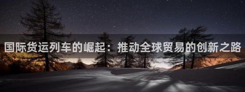 尊龙凯时平台信誉怎样：国际货运列车的崛起：推动全球贸易的