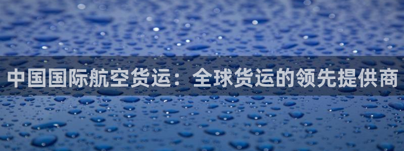 尊龙凯时官方网站下载：中国国际航空货运：全球货运的领先提